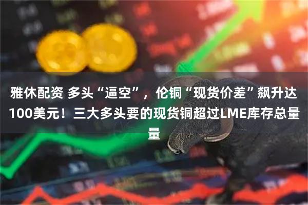雅休配资 多头“逼空”，伦铜“现货价差”飙升达100美元！三大多头要的现货铜超过LME库存总量