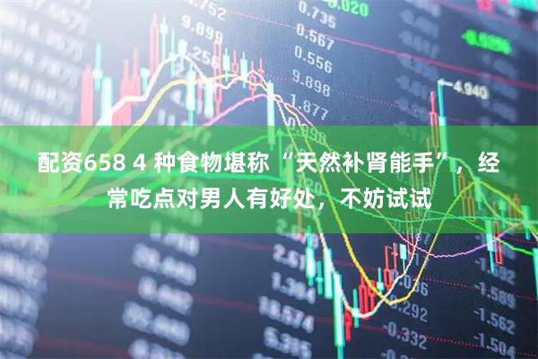 配资658 4 种食物堪称 “天然补肾能手”，经常吃点对男人有好处，不妨试试