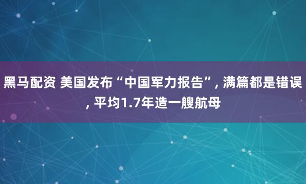 黑马配资 美国发布“中国军力报告”, 满篇都是错误, 平均1.7年造一艘航母
