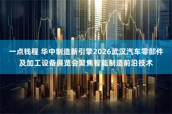 一点钱程 华中制造新引擎2026武汉汽车零部件及加工设备展览会聚焦智能制造前沿技术