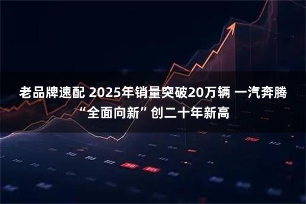 老品牌速配 2025年销量突破20万辆 一汽奔腾“全面向新”创二十年新高