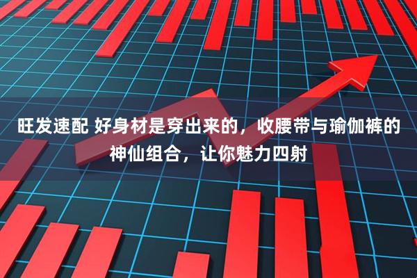 旺发速配 好身材是穿出来的，收腰带与瑜伽裤的神仙组合，让你魅力四射