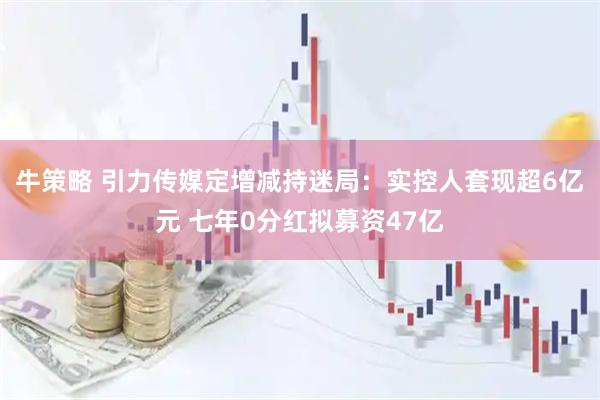 牛策略 引力传媒定增减持迷局：实控人套现超6亿元 七年0分红拟募资47亿